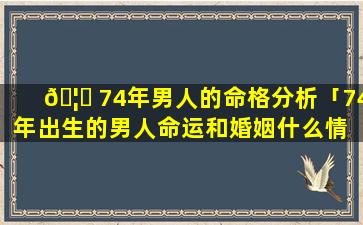 🦆 74年男人的命格分析「74年出生的男人命运和婚姻什么情 🌷 况」